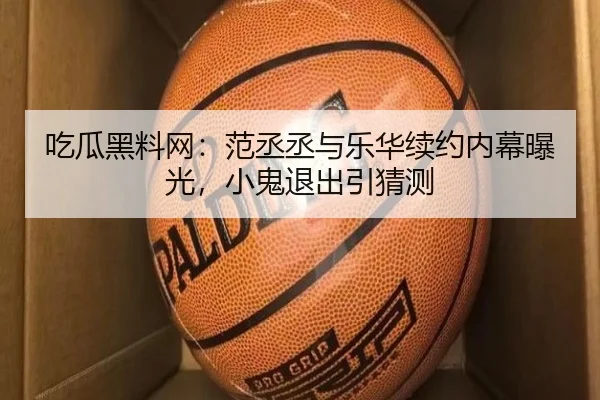 吃瓜黑料网：范丞丞与乐华续约内幕曝光，小鬼退出引猜测